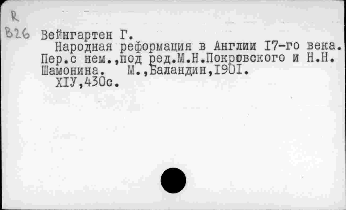 ﻿Вейнгартен Г.
Народная реформация в Англии 17-го века. Пер.с нем.,под ред.М.Н.Покровского и Н.Н. Шамонина. М.,Баландин,1901.
Х1У,430с.